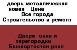 дверь металлическая новая › Цена ­ 11 000 - Все города Строительство и ремонт » Двери, окна и перегородки   . Башкортостан респ.,Баймакский р-н